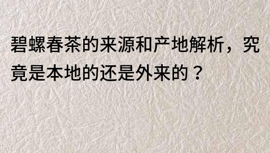 碧螺春茶的來源和產地解析，究竟是本地的還是外來的？