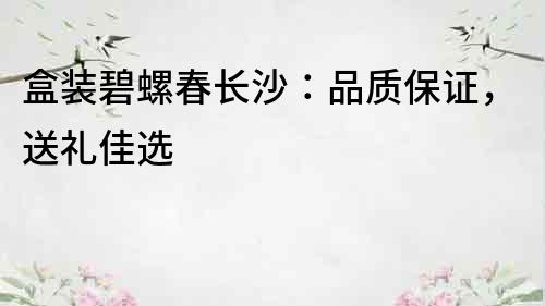 盒裝碧螺春長沙：品質保證，送禮佳選
