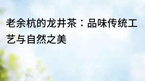 老余杭的龍井茶：品味傳統(tǒng)工藝與自然之美