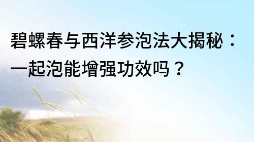 碧螺春與西洋參泡法大揭秘：一起泡能增強(qiáng)功效嗎？