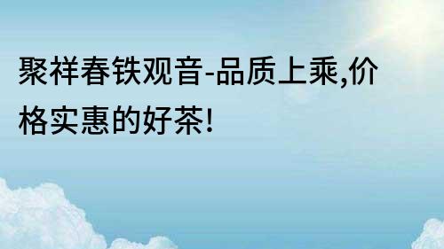 聚祥春鐵觀音-品質(zhì)上乘,價(jià)格實(shí)惠的好茶!