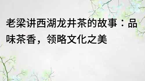 老梁講西湖龍井茶的故事：品味茶香，領略文化之美