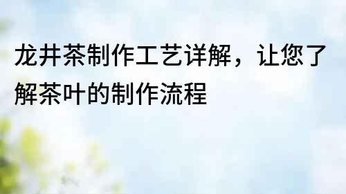 龍井茶制作工藝詳解，讓您了解茶葉的制作流程