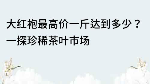 大紅袍最高價(jià)一斤達(dá)到多少？一探珍稀茶葉市場(chǎng)