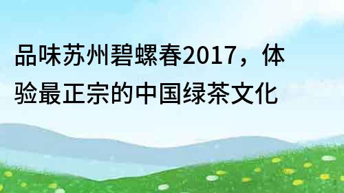 品味蘇州碧螺春2017，體驗最正宗的中國綠茶文化