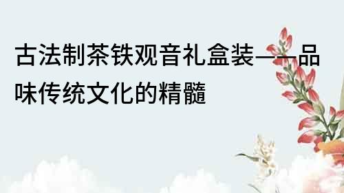 古法制茶鐵觀音禮盒裝——品味傳統文化的精髓