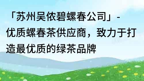 「蘇州吳儂碧螺春公司」- 優(yōu)質(zhì)螺春茶供應(yīng)商，致力于打造最優(yōu)質(zhì)的綠茶品牌