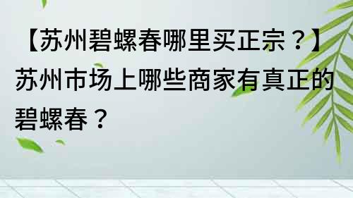 【蘇州碧螺春哪里買正宗？】蘇州市場上哪些商家有真正的碧螺春？