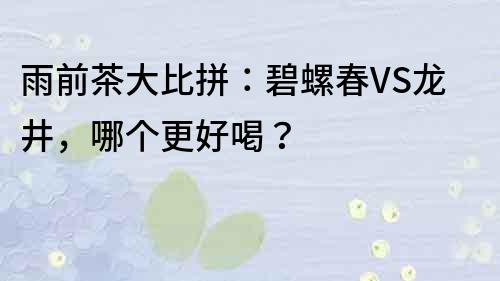 雨前茶大比拼：碧螺春VS龍井，哪個更好喝？