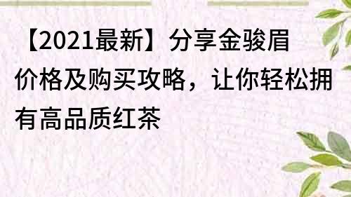 【2021最新】分享金駿眉價格及購買攻略，讓你輕松擁有高品質紅茶