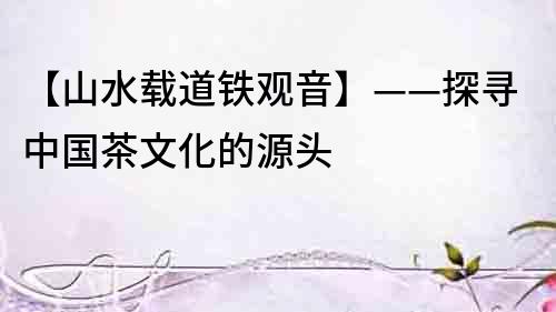 【山水載道鐵觀音】——探尋中國茶文化的源頭