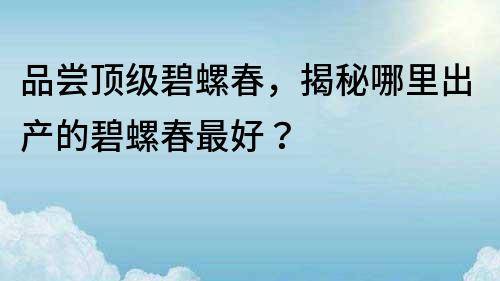 品嘗頂級碧螺春，揭秘哪里出產(chǎn)的碧螺春最好？