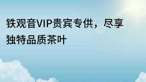 鐵觀音VIP貴賓專供，盡享獨特品質(zhì)茶葉