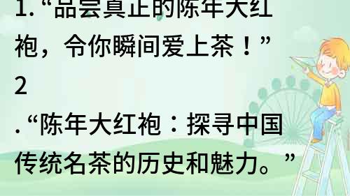 1. “品嘗真正的陳年大紅袍，令你瞬間愛上茶！”
2. “陳年大紅袍：探尋中國傳統(tǒng)名茶的歷史和魅力。”
3. “從品質(zhì)到口感，揭秘陳年大紅袍的驚人之處。”
4. “陳年大紅袍：一口飲入的滋味，一生難忘的記憶。”
5. “探尋陳年大紅袍的誕生與傳承，享受最純正的中國茶文化。”