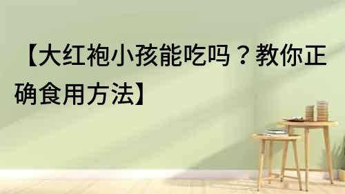 【大紅袍小孩能吃嗎？教你正確食用方法】
