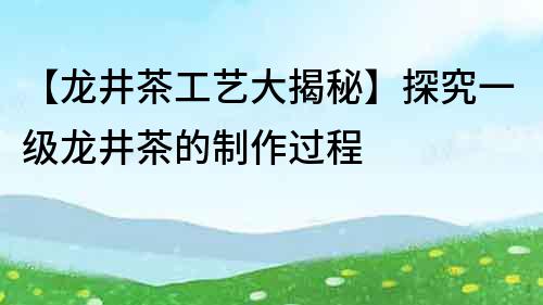 【龍井茶工藝大揭秘】探究一級(jí)龍井茶的制作過(guò)程