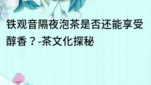 鐵觀音隔夜泡茶是否還能享受醇香？-茶文化探秘