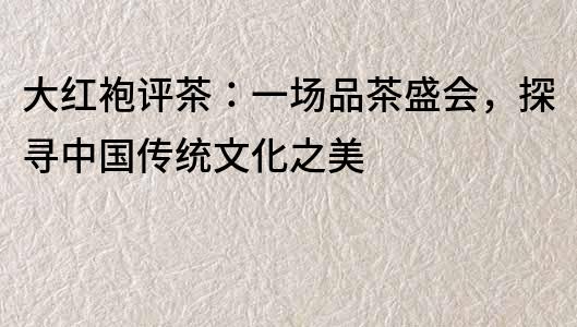 大紅袍評茶：一場品茶盛會，探尋中國傳統文化之美