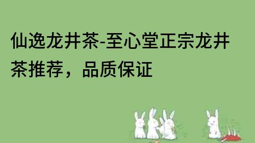 仙逸龍井茶-至心堂正宗龍井茶推薦，品質(zhì)保證