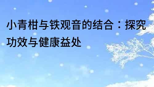 小青柑與鐵觀音的結合：探究功效與健康益處