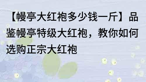 【幔亭大紅袍多少錢一斤】品鑒幔亭特級大紅袍，教你如何選購正宗大紅袍