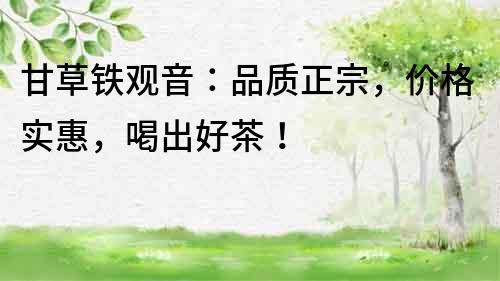 甘草鐵觀音：品質(zhì)正宗，價(jià)格實(shí)惠，喝出好茶！