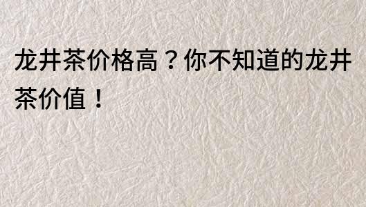 龍井茶價格高？你不知道的龍井茶價值！