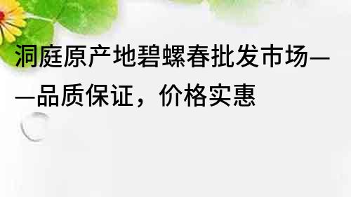 洞庭原產地碧螺春批發市場——品質保證，價格實惠