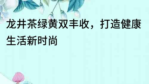龍井茶綠黃雙豐收，打造健康生活新時(shí)尚
