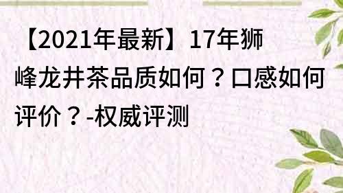 【2021年最新】17年獅峰龍井茶品質(zhì)如何？口感如何評(píng)價(jià)？-權(quán)威評(píng)測(cè)