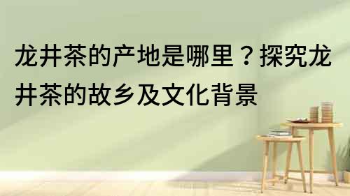 龍井茶的產地是哪里？探究龍井茶的故鄉及文化背景