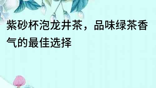 紫砂杯泡龍井茶，品味綠茶香氣的最佳選擇