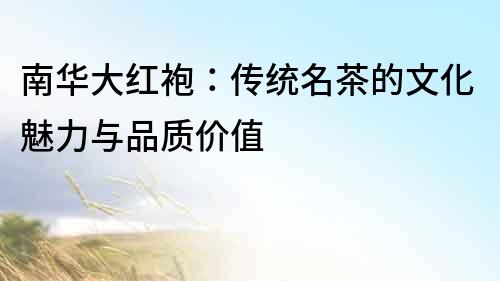 南華大紅袍：傳統(tǒng)名茶的文化魅力與品質(zhì)價(jià)值