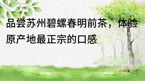 品嘗蘇州碧螺春明前茶，體驗(yàn)原產(chǎn)地最正宗的口感