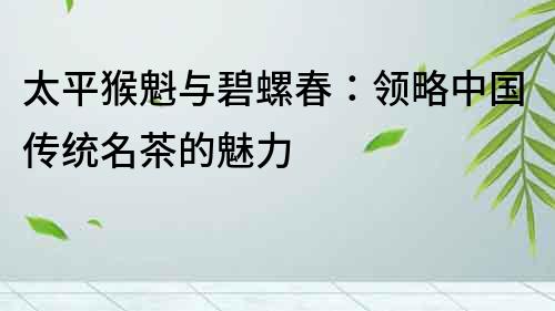 太平猴魁與碧螺春：領(lǐng)略中國傳統(tǒng)名茶的魅力