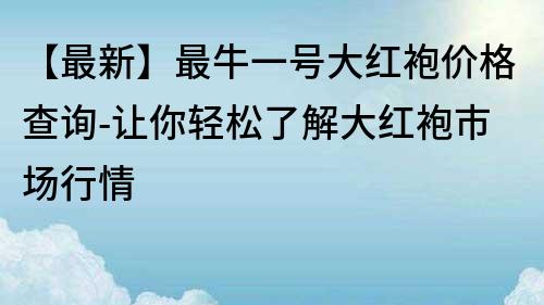 【最新】最牛一號大紅袍價格查詢-讓你輕松了解大紅袍市場行情