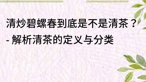 清炒碧螺春到底是不是清茶？- 解析清茶的定義與分類