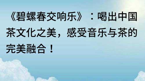 《碧螺春交響樂》：喝出中國茶文化之美，感受音樂與茶的完美融合！