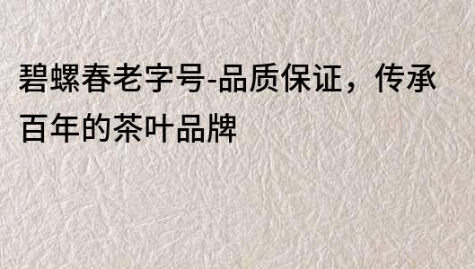 碧螺春老字號-品質(zhì)保證，傳承百年的茶葉品牌