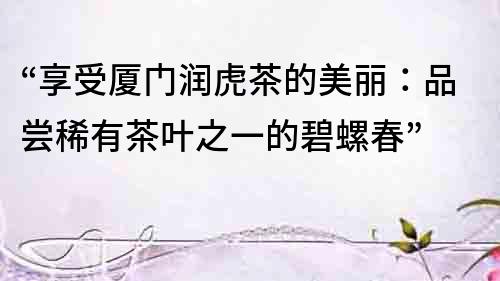 “享受廈門潤(rùn)虎茶的美麗：品嘗稀有茶葉之一的碧螺春”