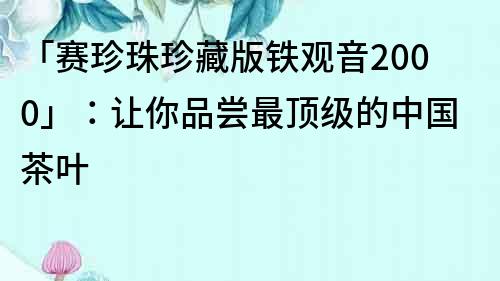 「賽珍珠珍藏版鐵觀音2000」：讓你品嘗最頂級的中國茶葉