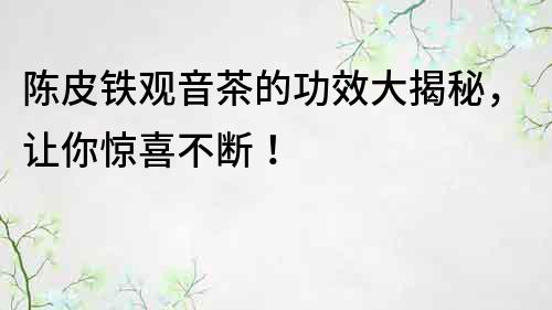 陳皮鐵觀音茶的功效大揭秘，讓你驚喜不斷！