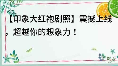 【印象大紅袍劇照】震撼上線，超越你的想象力！