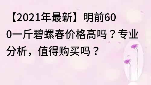 【2021年最新】明前600一斤碧螺春價(jià)格高嗎？專業(yè)分析，值得購買嗎？
