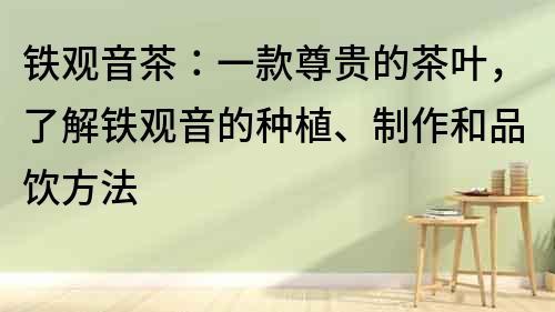 鐵觀音茶：一款尊貴的茶葉，了解鐵觀音的種植、制作和品飲方法