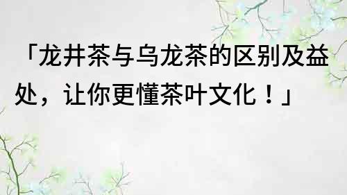 「龍井茶與烏龍茶的區別及益處，讓你更懂茶葉文化！」