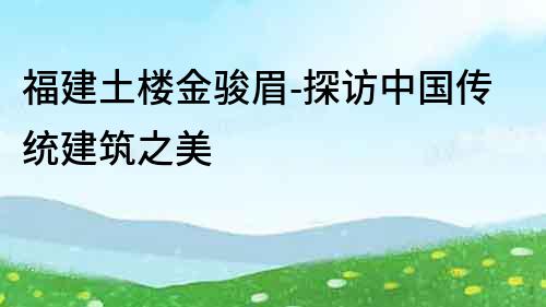 福建土樓金駿眉-探訪中國傳統(tǒng)建筑之美