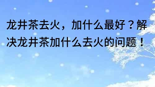 龍井茶去火，加什么最好？解決龍井茶加什么去火的問題！