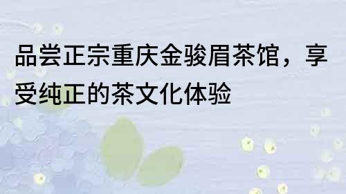 品嘗正宗重慶金駿眉茶館，享受純正的茶文化體驗
