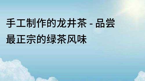 手工制作的龍井茶 - 品嘗最正宗的綠茶風味